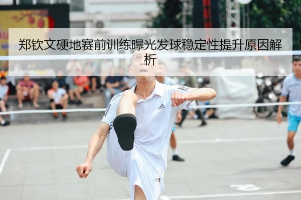 郑钦文硬地赛前训练曝光发球稳定性提升原因解析